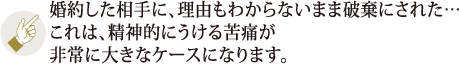 婚約した相手に、理由もわからないまま破棄にされた・・・これは、精神的にうける苦痛が非常に大きなケースになります。