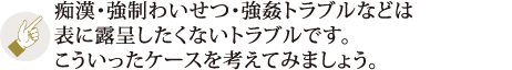 痴漢・強制わいせつ・強姦トラブルなどは表に露呈したくないトラブルです。こういったケースを考えてみましょう。