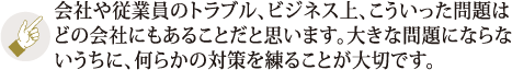 会社や従業員のトラブル、ビジネス上、こういった問題はどの会社にもあることだと思います。大きな問題にならないうちに、何らかの対策を練ることが大切です。