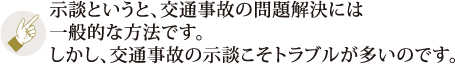 示談というと、交通事故の問題解決には一般的な方法です。しかし、交通事故の示談こそトラブルが多いのです。