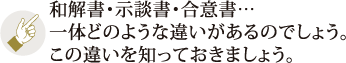和解書・示談書・合意書・・・一体どのような違いがあるのでしょう。この違いを知っておきましょう。
